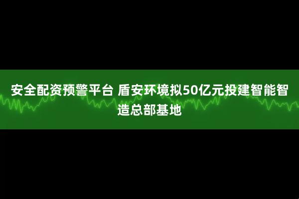 安全配资预警平台 盾安环境拟50亿元投建智能智造总部基地