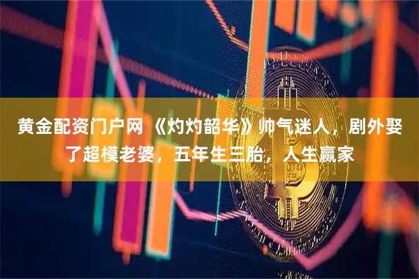 黄金配资门户网 《灼灼韶华》帅气迷人,剧外娶了超模老婆,五年生三胎,人生赢家
