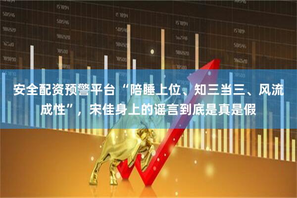 安全配资预警平台 “陪睡上位、知三当三、风流成性”，宋佳身上的谣言到底是真是假