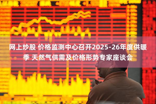 网上炒股 价格监测中心召开2025-26年度供暖季 天然气供需及价格形势专家座谈会