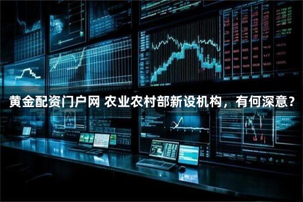 黄金配资门户网 农业农村部新设机构，有何深意？