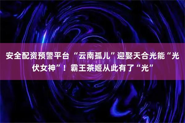 安全配资预警平台 “云南孤儿”迎娶天合光能“光伏女神”！霸王茶姬从此有了“光”