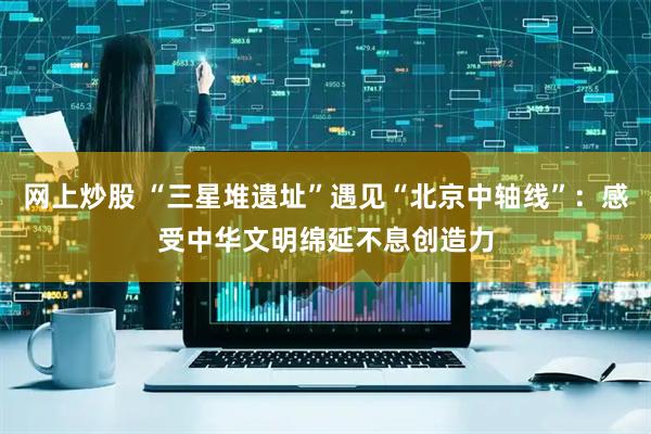 网上炒股 “三星堆遗址”遇见“北京中轴线”：感受中华文明绵延不息创造力