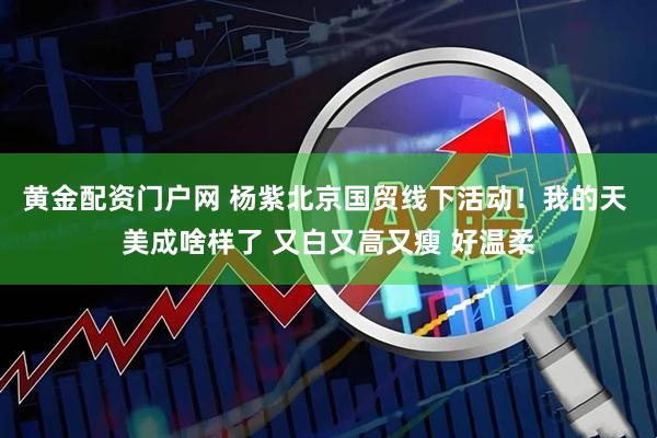黄金配资门户网 杨紫北京国贸线下活动！我的天 美成啥样了 又白又高又瘦 好温柔