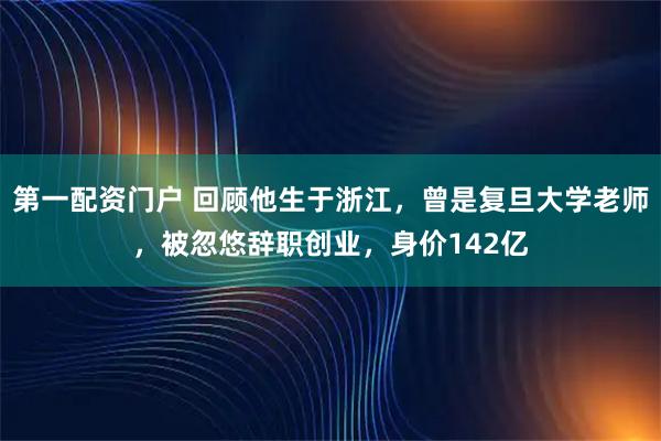 第一配资门户 回顾他生于浙江，曾是复旦大学老师，被忽悠辞职创业，身价142亿