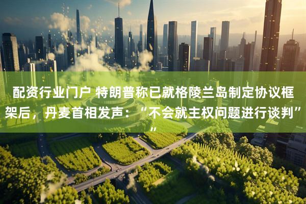 配资行业门户 特朗普称已就格陵兰岛制定协议框架后，丹麦首相发声：“不会就主权问题进行谈判”