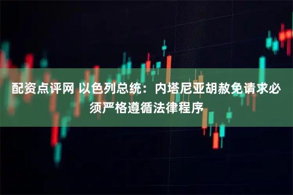 配资点评网 以色列总统：内塔尼亚胡赦免请求必须严格遵循法律程序