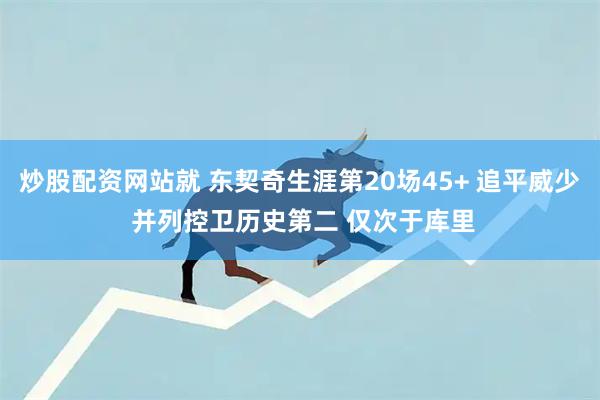 炒股配资网站就 东契奇生涯第20场45+ 追平威少 并列控卫历史第二 仅次于库里