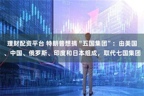 理财配资平台 特朗普想搞“五国集团”：由美国、中国、俄罗斯、印度和日本组成，取代七国集团