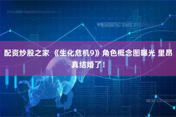 配资炒股之家 《生化危机9》角色概念图曝光 里昂真结婚了！