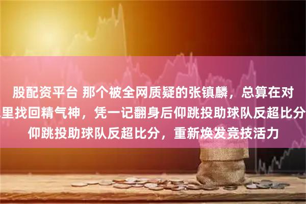 股配资平台 那个被全网质疑的张镇麟，总算在对阵中国台北的关键战里找回精气神，凭一记翻身后仰跳投助球队反超比分，重新焕发竞技活力