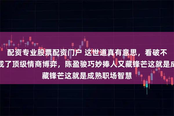 配资专业股票配资门户 这世道真有意思，看破不说破，反倒成了顶级情商博弈，陈盈骏巧妙捧人又藏锋芒这就是成熟职场智慧