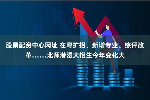 股票配资中心网址 在粤扩招、新增专业、综评改革……北师港浸大招生今年变化大