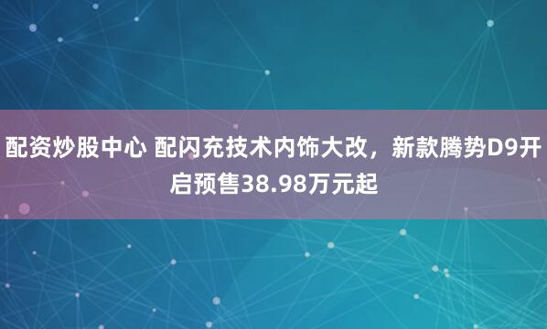 配资炒股中心 配闪充技术内饰大改，新款腾势D9开启预售38.98万元起
