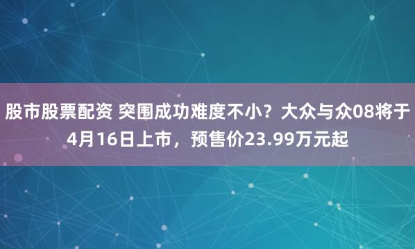 股市股票配资 突围成功难度不小?大众与众08将于4月16日上市,预售价23.99万元起