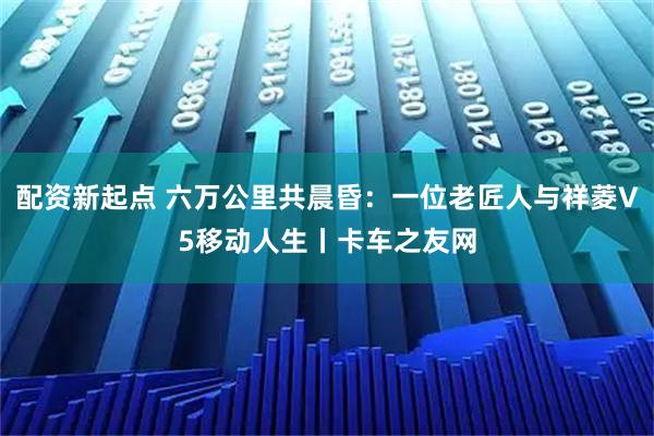 配资新起点 六万公里共晨昏:一位老匠人与祥菱V5移动人生丨卡车之友网