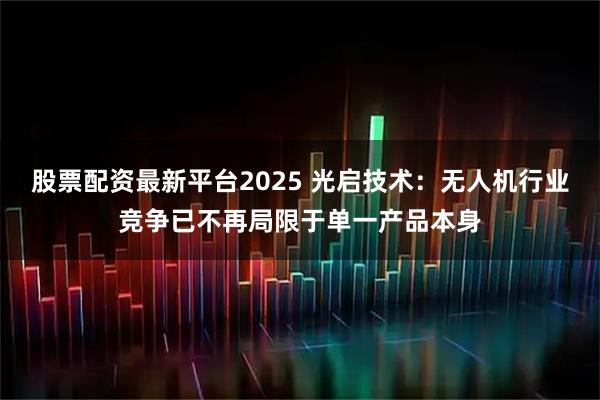 股票配资最新平台2025 光启技术：无人机行业竞争已不再局限于单一产品本身