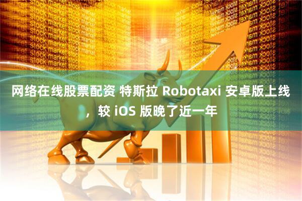 网络在线股票配资 特斯拉 Robotaxi 安卓版上线，较 iOS 版晚了近一年