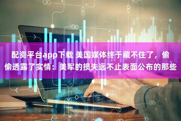 配资平台app下载 美国媒体终于藏不住了，偷偷透露了实情：美军的损失远不止表面公布的那些
