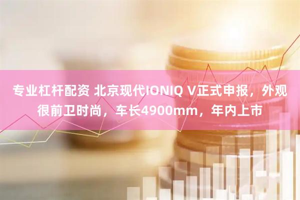 专业杠杆配资 北京现代IONIQ V正式申报，外观很前卫时尚，车长4900mm，年内上市