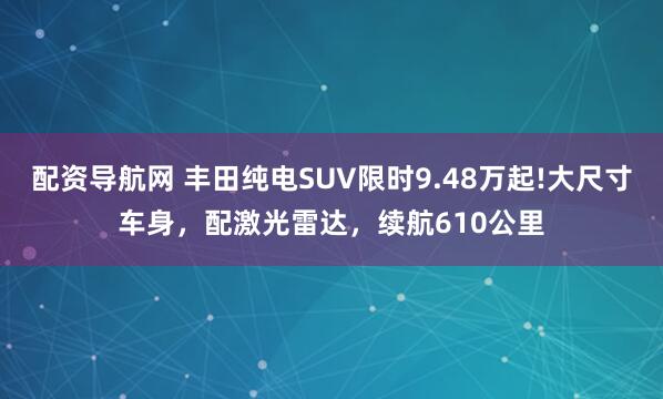 配资导航网 丰田纯电SUV限时9.48万起!大尺寸车身，配激光雷达，续航610公里