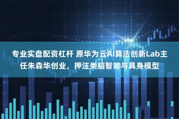 专业实盘配资杠杆 原华为云AI算法创新Lab主任朱森华创业，押注类脑智能与具身模型