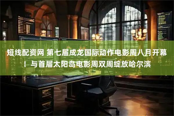 短线配资网 第七届成龙国际动作电影周八月开幕!与首届太阳岛电影周双周绽放哈尔滨