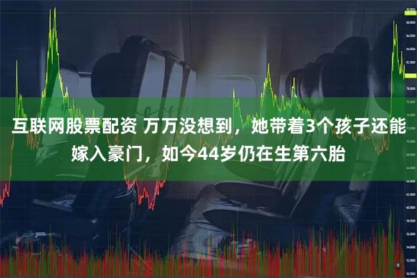 互联网股票配资 万万没想到，她带着3个孩子还能嫁入豪门，如今44岁仍在生第六胎