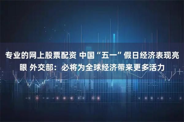 专业的网上股票配资 中国“五一”假日经济表现亮眼 外交部：必将为全球经济带来更多活力