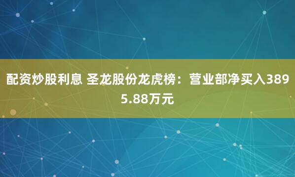配资炒股利息 圣龙股份龙虎榜：营业部净买入3895.88万元