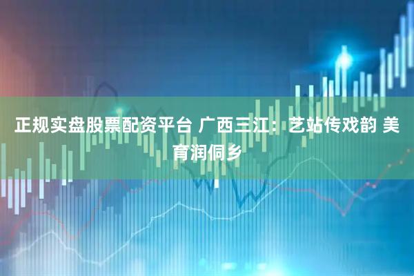 正规实盘股票配资平台 广西三江：艺站传戏韵 美育润侗乡
