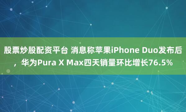 股票炒股配资平台 消息称苹果iPhone Duo发布后，华为Pura X Max四天销量环比增长76.5%