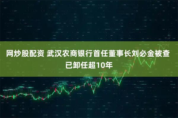 网炒股配资 武汉农商银行首任董事长刘必金被查 已卸任超10年