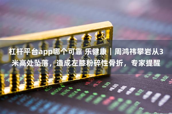 杠杆平台app哪个可靠 乐健康｜周鸿祎攀岩从3米高处坠落，造成左膝粉碎性骨折，专家提醒