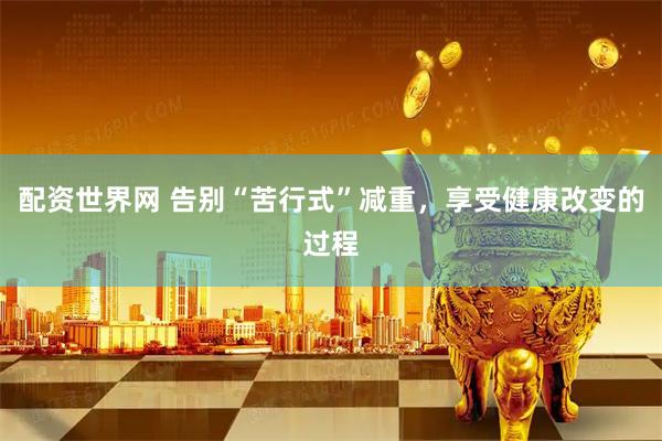 配资世界网 告别“苦行式”减重，享受健康改变的过程