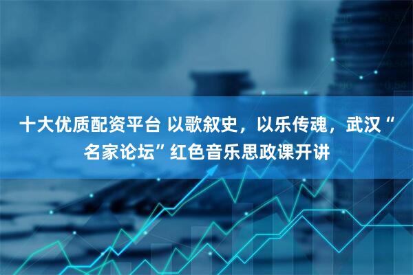 十大优质配资平台 以歌叙史，以乐传魂，武汉“名家论坛”红色音乐思政课开讲