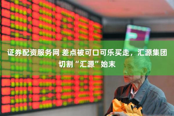 证券配资服务网 差点被可口可乐买走，汇源集团切割“汇源”始末