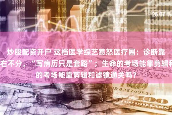 炒股配资开户 这档医学综艺惹怒医疗圈：诊断靠盲猜，医生左右不分，“写病历只是套路”；生命的考场能靠剪辑和滤镜通关吗？